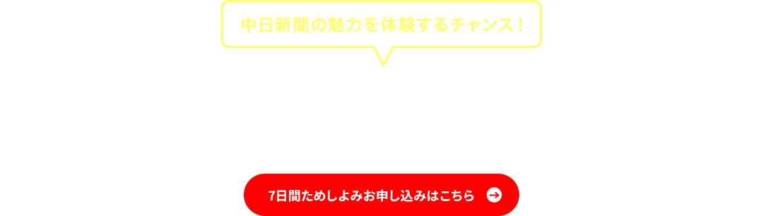 中日新聞の魅力を体験するチャンス！　中日新聞だからこそ、本当に必要な情報が手に入る　7日間ためしよみ お申し込みはこちら
